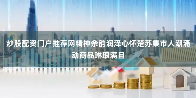 炒股配资门户推荐网精神余韵润泽心怀楚苏集市人潮涌动商品琳琅满目
