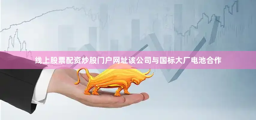 线上股票配资炒股门户网址该公司与国标大厂电池合作