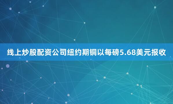 线上炒股配资公司纽约期铜以每磅5.68美元报收