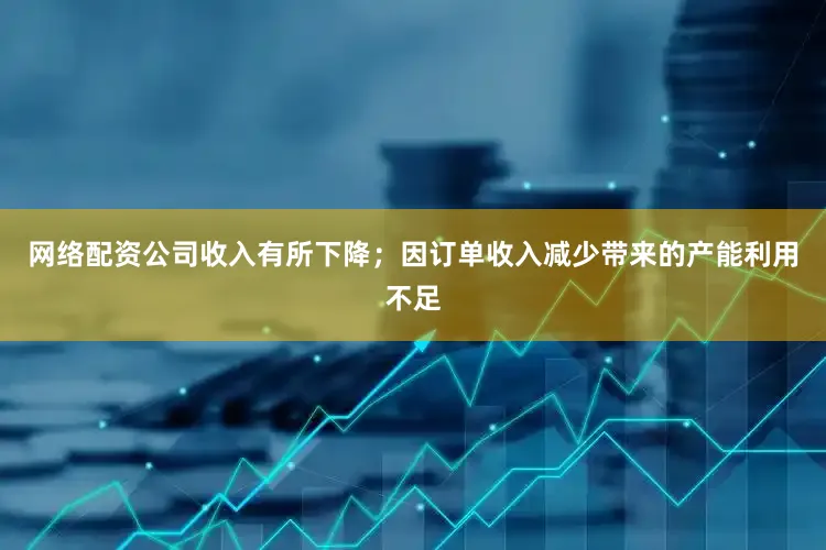 网络配资公司收入有所下降；因订单收入减少带来的产能利用不足
