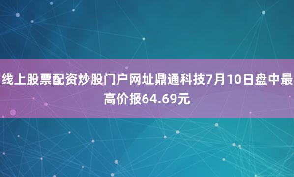 线上股票配资炒股门户网址鼎通科技7月10日盘中最高价报64.69元