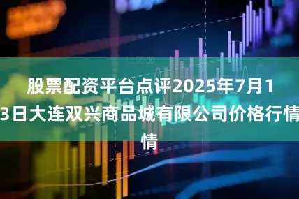 股票配资平台点评2025年7月13日大连双兴商品城有限公司价格行情