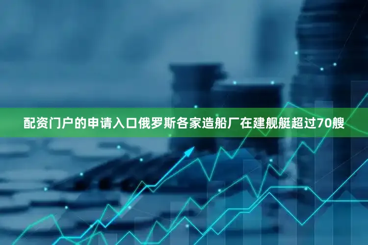 配资门户的申请入口俄罗斯各家造船厂在建舰艇超过70艘