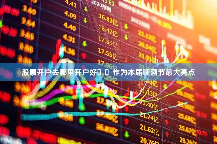 股票开户去哪里开户好  作为本届啤酒节最大亮点