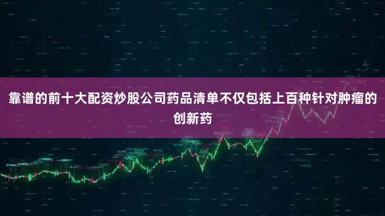 靠谱的前十大配资炒股公司药品清单不仅包括上百种针对肿瘤的创新药