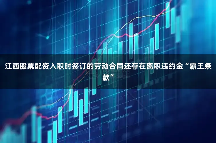江西股票配资入职时签订的劳动合同还存在离职违约金“霸王条款”