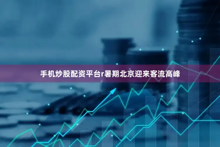 手机炒股配资平台r暑期北京迎来客流高峰