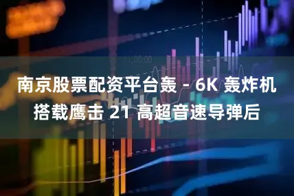 南京股票配资平台轰 - 6K 轰炸机搭载鹰击 21 高超音速导弹后
