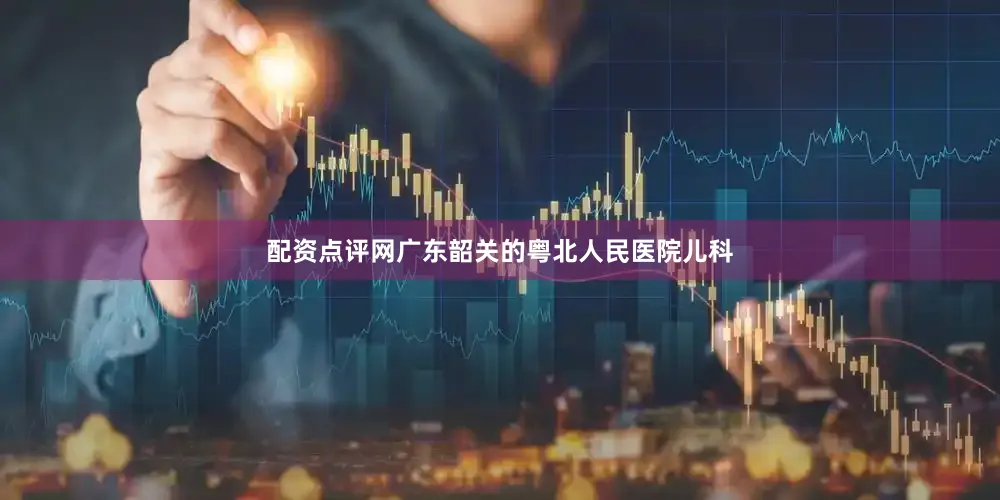 配资点评网广东韶关的粤北人民医院儿科