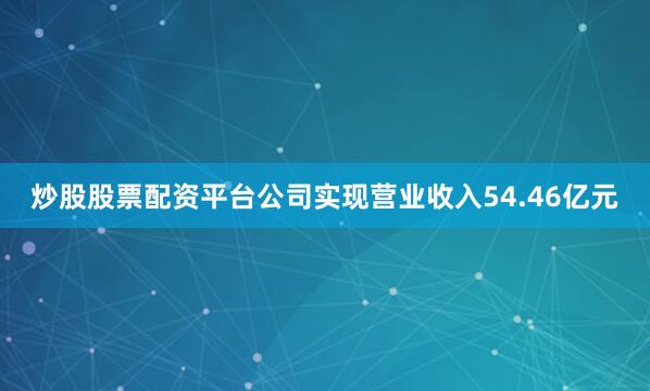 炒股股票配资平台公司实现营业收入54.46亿元