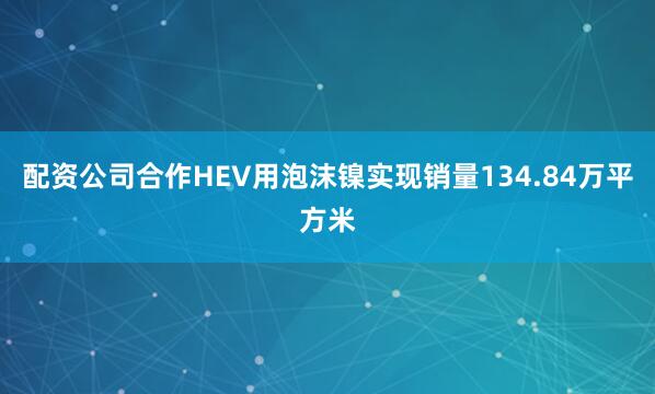 配资公司合作HEV用泡沫镍实现销量134.84万平方米