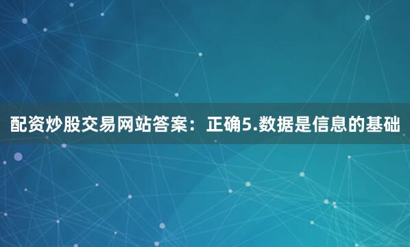 配资炒股交易网站答案：正确5.数据是信息的基础